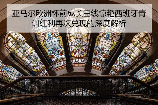 亚马尔欧洲杯前成长曲线惊艳西班牙青训红利再次兑现的深度解析