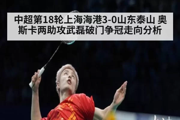 中超第18轮上海海港3-0山东泰山 奥斯卡两助攻武磊破门争冠走向分析