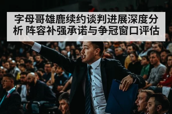 字母哥雄鹿续约谈判进展深度分析 阵容补强承诺与争冠窗口评估